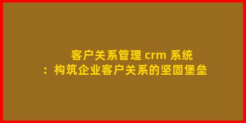 客户关系管理 crm 系统：构筑企业客户关系的坚固堡垒